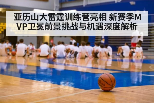亚历山大雷霆训练营亮相 新赛季MVP卫冕前景挑战与机遇深度解析