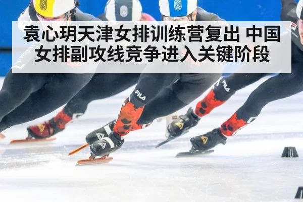 袁心玥天津女排训练营复出 中国女排副攻线竞争进入关键阶段