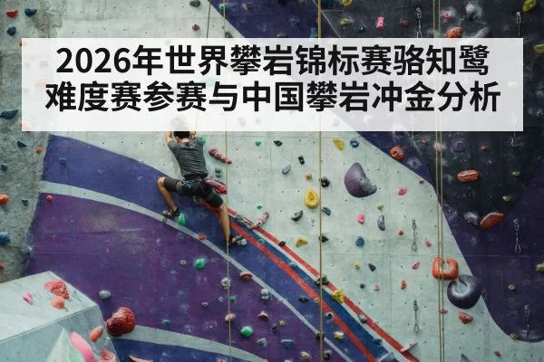2026年世界攀岩锦标赛骆知鹭难度赛参赛与中国攀岩冲金分析